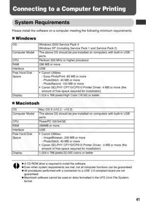 Page 43
41
Connecting to a Computer for Printing
System Requirements
Please install the software on a computer meeting the following minimum requirements.
„Windows
„Macintosh
zA CD-ROM drive is required to install the software. zEven when system requirements are met, not all computer functions can be guaranteed.
zAll procedures performed with a connection to a USB  2.0 compliant board are not 
guaranteed.
zMacintosh software cannot be used on disks formatted in the UFS (Unix File System) 
for mat.
OS Windows...