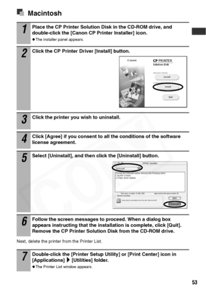 Page 55
53
Macintosh
Next, delete the printer from the Printer List.
1Place the CP Printer Solution Disk in the CD-ROM drive, and 
double-click the [Canon CP Printer Installer] icon.
zThe installer panel appears.
2Click the CP Printer Driver [Install] button. 
3Click the printer you wish to uninstall.
4Click [Agree] if you consent to all the conditions of the software 
license agreement.
5Select [Uninstall], and then click the [Uninstall] button.
6Follow the screen messages to proceed. When a dialog box...