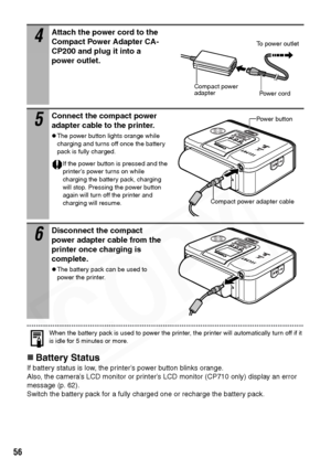 Page 58
56
When the battery pack is used to power the printer, the printer will automatically turn off if it 
is idle for 5 minutes or more.
„Battery Status
If battery status is low, the printer’s power button blinks orange. 
Also, the camera’s LCD monitor or printer’s LCD monitor (CP710 only) display an error 
message (p. 62). 
Switch the battery pack for a fully charged one or recharge the battery pack.
4Attach the power cord to the 
Compact Power Adapter CA-
CP200 and plug it into a 
power outlet.
5Connect...