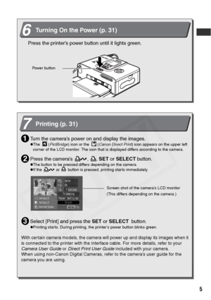 Page 7
5
6Turning On the Power (p. 31)
Press the printer’s power button until it lights green.
Powe r but ton
7Printing (p. 31)
Turn the camera’s power on and display the images.
zThe    (PictBridge ) icon or the    ( Canon Direct Print ) icon appears on the upper left 
corner of the LCD monitor. The icon that is displayed differs according to the camera.
Press the camera’s  ,  ,  SET or SELECT  button.
zThe button to be pressed differs depending on the camera.
zIf the   or   button is pressed, printing starts...