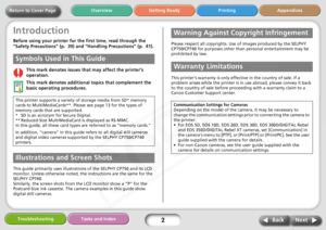 Page 2
Next
Back
Return to Cover Page Getting Ready Printing Appendices
Overview
Troubleshooting Tasks and Index
2
Introduction
Before using your printer for th e first time, read through the 
“Safety Precautions” (p.  39) and  “Handling Precautions” (p.  41).
This mark denotes issues th at may affect the printer’s 
operation.
This mark denotes additional  topics that complement the 
basic operating procedures.
.
This guide primarily uses illustrations of the SELPHY CP750 and its LCD 
monitor. Unless otherwise...
