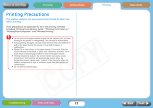 Page 12
12
Getting Ready Appendices
Overview
Troubleshooting Tasks and Index
Next
Back
Return to Cover Page
Printing Precautions
This section explains the precau tions that should be observed 
when printing. 
These precautions are applicable to all of the printing methods, 
including “Printing from Memory Cards,” “Printing from Cameras,” 
“Printing from Computers” and “Wireless Printing.”
• Do not pull out the paper cassette or open the ink cassette cover just after 
turning on the printer or while printi ng....