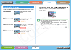 Page 20
20
Getting ReadyPrintingAppendices
Overview
Troubleshooting Tasks and Index
Next
Back
Return to Cover Page
You can select whether or not to include the date imprint and its format.
 (No Imprint)
 (Year/Month/Day)
 (Month/Day/Year)
 (Day/Month/Year)
1Press the Date button. Press  W or  X to select whether or 
not to include the date impr int, then press the Date 
button again. 
• The date used in the date imprint is  the shooting date in the Exif data 
included with each image data.
• If the image data...