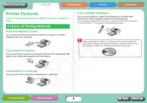 Page 3
3
Getting Ready Printing Appendices
Troubleshooting Tasks and Index
Next
Back
Return to Cover Page
Printer Features
You can enjoy printing with your  SELPHY printer in a variety of 
ways.
Print from Memory Cards
You can print by inserting memory cards from a camera or mobile 
telephone into the card slots.
Connected to a Camera
You can print from a camera connect ed via the printer’s retractable USB 
cable or via a USB cable supplied with the camera.
Connected to a Computer
You can print from a computer...