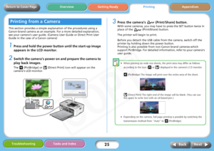 Page 25
25
Getting ReadyPrintingAppendices
Overview
Troubleshooting Tasks and Index
Next
Back
Return to Cover Page
This section provides a simple ex planation of the procedures using a 
Canon-brand camera as an example. For a more detailed explanation, 
see your camera’s user guide. (Camer a User Guide or Direct Print User 
Guide in the case of a Canon camera)
1Press and hold the power butt on until the start-up image 
appears in the LCD monitor.
2Switch the camera’s power on and prepare the camera to 
play...