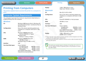 Page 27
27
Getting ReadyPrintingAppendices
Overview
Troubleshooting Tasks and Index
Next
Back
Return to Cover Page
Printing from Computers
This section explains how to connec t the printer to a computer to 
print.
You computer must meet the minimum requirements listed below to 
enable printing from the computer. 
Windows
OS: Windows 2000 Service Pack 4, Windows XP 
(including Service Pack 1 and Service Pack 2)
Windows Vista
Configuration: One of the above operating systems pre-
installed on a computer with...