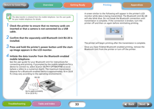 Page 33
33
Getting ReadyPrintingAppendices
Overview
Troubleshooting Tasks and Index
Next
Back
Return to Cover Page
The data transfer is initiated from the  mobile telephone. See the user guide 
for your mobile telephone for details. 
1Check the printer to ensure that no memory cards are 
inserted or that a camera is not connected via a USB 
cable. 
2Confirm that the separately so ld Bluetooth Unit BU-20 is 
installed. 
3Press and hold the printer’s  power button until the start-
up image appears in the LCD...