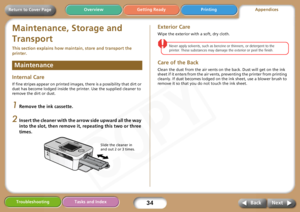 Page 34
34Troubleshooting Tasks and IndexNext
Back
Return to Cover Page Getting Ready Printing
Overview
Maintenance, Storage and 
Transport
This section explains how main tain, store and transport the 
printer. 
Internal Care
If fine stripes appear on printed images,  there is a possibility that dirt or 
dust has become lodged inside the printer. Use the supplied cleaner to 
remove the dirt or dust.
1Remove the ink cassette.
2Insert the cleaner with the arrow side upward all the way 
into the slot, then remove...