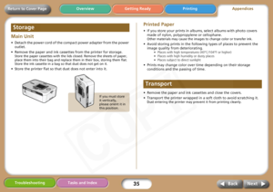 Page 35
35
Getting Ready PrintingAppendices
Overview
Troubleshooting Tasks and Index
Next
Back
Return to Cover Page
Main Unit 
• Detach the power cord of the co mpact power adapter from the power 
outlet. 
• Remove the paper and ink cassettes from the printer for storage. 
Store the paper cassettes wi th the lids closed. Remove the sheets of paper, 
place them into their bag and replace them in their box, storing them flat. 
Store the ink cassette in a bag so that dust does not get on it.
• Store the printer...