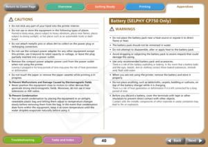 Page 40
40
Getting Ready PrintingAppendices
Overview
Troubleshooting Tasks and Index
Next
Back
Return to Cover Page
 CAUTIONS
 WARNINGS
• Do not stick any part of your hand into the printer interior.
• Do not use or store the equipment in the following types of places. Humid or dusty areas, places subject to hea vy vibrations, places near flames, places 
subject to strong sunlight, or hot places  such as an automobile trunk or dash-
board. 
• Do not attach metallic pins or allow dirt to collect on the power...