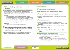 Page 46
46
Appendices
Troubleshooting Tasks and Index
Next
Back
Return to Cover Page Getting Ready Printing
Overview
QColors on the Computer Display and the Print Are 
Different
Î
Color generation methods are different for computer displays and 
printers. Moreover, the variance may be attributable to the 
environment in which the display  is viewed (color and strength of the 
light) or to the display’s color adjustment settings.
Windows 
• You can adjust the colors and brightness in the Printer Properties...