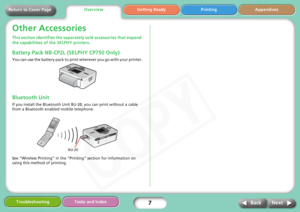 Page 7
7
Getting Ready Printing Appendices
Overview
Troubleshooting Tasks and Index
Next
Back
Return to Cover Page
Other Accessories
This section identifies the separa tely sold accessories that expand 
the capabilities of  the SELPHY printers. 
Battery Pack NB-CP2L (SELPHY CP750 Only)
You can use the battery pack to print  wherever you go with your printer.
Bluetooth Unit
If you install the Bluetooth Unit BU- 20, you can print without a cable 
from a Bluetooth enabled mobile telephone.
See “Wireless Printing”...