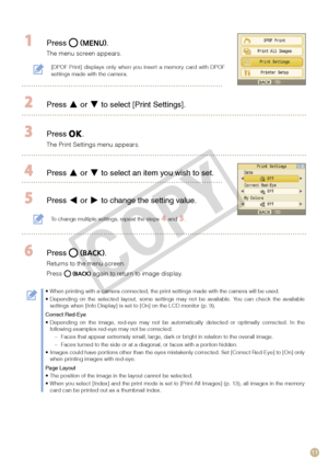 Page 11
11

 Press .
The menu screen appears.
 Press  or  to select [Print Settings].
 Press .
The Print Settings menu appears.
 Press  or  to select an item you wish to set.
 Press  or  to change the setting value.
To change multiple settings, repeat the steps  and .
 Press .
Returns to the menu screen. 
Press  again to return to image display.
When printing with a camera connected, the print settings made with the \
camera will be used.Depending  on  the  selected  layout,  some  settings  may  not  be...