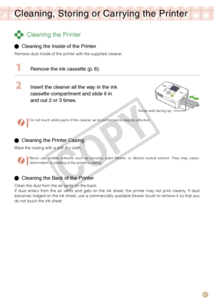 Page 21
1

Cleaning, Storing or Carr ying the Printer
 Cleaning the Printer
  Cleaning the Inside of the Printer 
Remove dust inside of the printer with the supplied cleaner.
  Remove the ink cassette (p.   ).
 Insert the cleaner all the way in the ink 
cassette compartment and slide it in 
and out 
  or    times.
Arrow side facing up
Do not touch white parts of the cleaner as its performance may be affected.
 Cleaning the Printer Casing
Wipe the casing with a soft dry cloth.
Never  use...