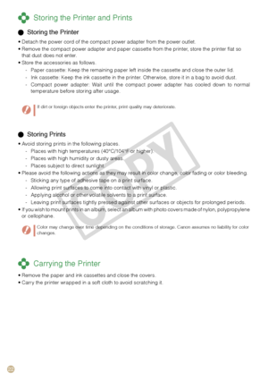 Page 22


 Storing Prints
Avoid storing prints in the following places.
Places with high temperatures (40°C/104°F or higher).
Places with high humidity or dusty areas.
Places subject to direct sunlight.
Please avoid the following actions as they may result in color change, color fading or color bleeding.
Sticking any type of adhesive tape on a print surface.
Allowing print surfaces to come into contact with vinyl or plastic.
Applying alcohol or other volatile solvents to a print surface.
Leaving print...
