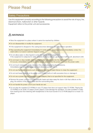 Page 27
7
Please Read
 WARNINGS
Store the equipment in a place where it cannot be reached by children.•
Do not disassemble or modify the equipment.•
If the equipment is dropped or the casing becomes damaged, do not continue operation.•
Stop operating the equipment immediately if it emits smoke or noxious fu\
mes. Immediately contact the retail outlet or a Canon Customer Support center.•
Do not allow water or other liquids to enter the interior of the equipme\
nt.If the equipment is subjected to water...