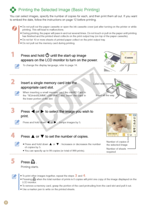 Page 8


 Printing the Selected Image (Basic Printing)
You can select images, specify the number of copies for each, and then print them all out. If you want to embed the date, follow the instructions on page 12 before printing.
Do not pull out the paper cassette or open the ink cassette cover just after turning on the printer or while printing. This will lead to malfunctions. During printing, the paper will pass in and out several times. Do not touch or pull on the paper until printing has finished and...