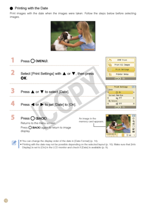 Page 12
1

  Printing with the Date
Print  images  with  the  date  when  the  images  were  taken.  Follow  the  steps  below  before  selecting images.
  Press .
 Select [Print Settings] with  or , then press 
.
 Press  or  to select [Date].
 Press  or  to set [Date] to [On].
 Press .
Returns to the menu screen. 
Press  again to return to image display.
An image in the memory card appears.
You can change the display order of the date in [Date Format] (p. 14).Printing with the date may not be possible...
