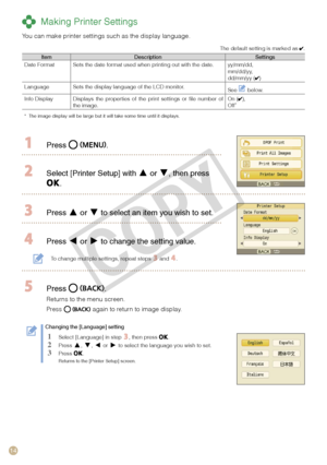 Page 14
14

 Making Printer Settings
You can make printer settings such as the display language.
The default setting is marked as . 
ItemDescriptionSettingsDate FormatSets the date format used when printing out with the date.yy/mm/dd,mm/dd/yy,dd/mm/yy ()
LanguageSets the display language of the LCD monitor.See  below.
Info DisplayDisplays  the  properties  of  the  print  settings  or  file  number  of the image.On (),Off*
*  The image display will be large but it will take some time until it disp\
lays.
 Press...