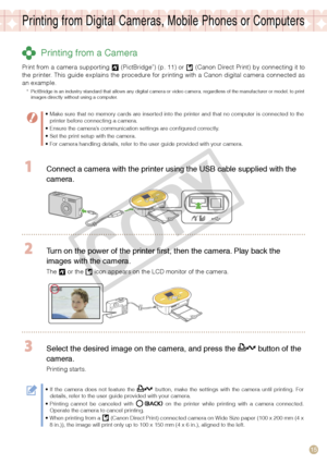 Page 15
15

Printing from Digital Cameras, Mobile Phones or Computers
 Printing from a Camera
Print from a camera supporting  (PictBridge*) (p. 11) or  (Canon Direct Print) by connecting it to the  printer.  This  guide  explains  the  procedure  for  printing  with  a  Canon  digital  camera  connected  as an example. 
*  PictBridge is an industry standard that allows any digital camera or video camera, regardless of the manufacturer or model, to print images directly without using a computer.
Make sure that...