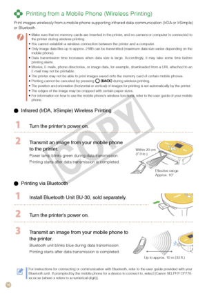 Page 16
1

  Infrared (IrDA, IrSimple) Wireless Printing 
  Turn the printer’s power on.
 Transmit an image from your mobile phone 
to the printer.
Power lamp blinks green during data transmission.
Printing starts after data transmission is completed.
Within 20 cm (7.9 in.) 
Effective range Approx. 10°
 Printing via Bluetooth
  Install Bluetooth Unit BU-  0, sold separately.
 Turn the printer’s power on.
Up to approx. 10 m (33 ft.)
 Transmit an image from your mobile phone to 
the printer.
Bluetooth...