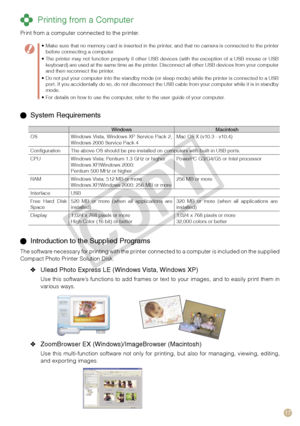Page 17
17

 Printing from a Computer
Print from a computer connected to the printer.
  System Requirements
WindowsMacintoshOSWindows  Vista,  Windows  XP  Service  Pack  2, Windows 2000 Service Pack 4Mac OS X (v10.3 - v10.4)
ConfigurationThe above OS should be pre-installed on computers with built-in USB ports.
CPUWindows Vista: Pentium 1.3 GHz or higherWindows XP/Windows 2000: Pentium 500 MHz or higher
PowerPC G3/G4/G5 or Intel processor
RAMWindows Vista: 512 MB or moreWindows XP/Windows 2000: 256 MB or...