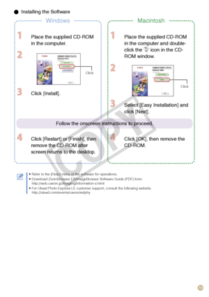 Page 19
19

 Installing the Software
WindowsMacintosh
  Place the supplied CD-ROM 
in the computer.
 
Click
 Place the supplied CD-ROM 
in the computer and double-
click the  icon in the CD-
ROM window.
 
Click
 Click [Install].
 Click [Restart] or [Finish], then 
remove the CD-ROM after 
screen returns to the desktop.
 Select [Easy Installation] and 
click [Next].
 Click [OK], then remove the 
CD-ROM.
Refer to the [Help] menu of the software for operations.Download ZoomBrowser EX/ImageBrowser Software Guide...