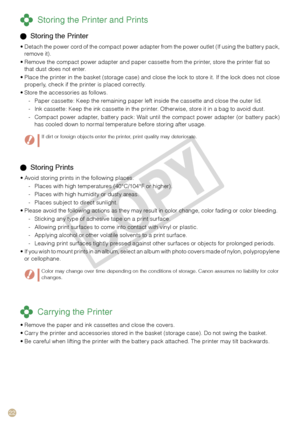 Page 22


 Storing Prints
Avoid storing prints in the following places.
Places with high temperatures (40°C/104°F or higher).
Places with high humidity or dusty areas.
Places subject to direct sunlight.
Please avoid the following actions as they may result in color change, color fading or color bleeding.
Sticking any type of adhesive tape on a print surface.
Allowing print surfaces to come into contact with vinyl or plastic.
Applying alcohol or other volatile solvents to a print surface.
Leaving print...