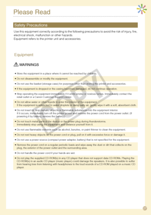 Page 27
7
Please Read
Equipment
 WARNINGS
Store the equipment in a place where it cannot be reached by children.•
Do not disassemble or modify the equipment.•
Do not use the basket (storage case) for purposes other than storing t\
he printer and accessories.•
If the equipment is dropped or the casing becomes damaged, do not continue operation.•
Stop operating the equipment immediately if it emits smoke or noxious fu\
mes. Immediately contact the retail outlet or a Canon Customer Support center.•
Do not...