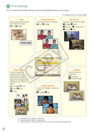 Page 10
10

 Print Settings
You can make print-related settings such as bordered/borderless or print layout.
DatePrints images with the date when they were taken.
 On, Off ()
Correct Red-EyeCorrects red-eye in the image.
 On,  Off ()
My ColorsChanges the color of the image.
 Off (),  Vivid*1,
 Neutral*2,  Positive Film*3,
 Sepia,  B/W
Page LayoutSets the number of images to print on a single sheet of paper. The number of copies selected for an image (p. 8) will be printed in the set layout.
 1-up (),  2-up,...