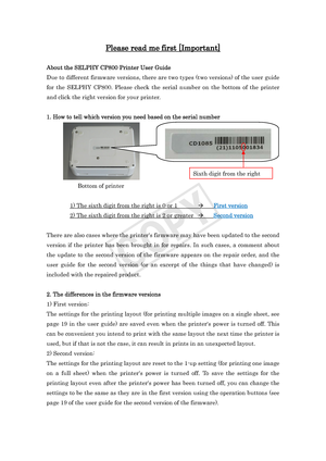 Page 1Please read me first [Important] 
 
About the SELPHY CP800 Printer User Guide 
Due to different firmware versions, there are two types (two versions) of the user guide 
for the SELPHY CP800. Please check the serial number on the bottom of the printer 
and click the right version for your printer.   
 
1. How to tell which version you need based on the serial number 
  
 Bottom of printer 
 
  1) The sixth digit from the right is 0 or 1    First version
 
  2) The sixth digit from the right is 2 or...