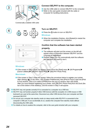 Page 254
5
3

Turn on SELPHY.
Press	the	q
 button to turn on SELPHY. 
Windows
When the installation finishes, click [Restart] to restart the 
computer	and	complete	the	installation.


Connect SELPHY to the computer.
Use the USB cable to connect SELPHY to the computer.
Refer to the user guide included with the cable or 
computer
	for	handling	instructions.

Windows
If the screen in Step 5 does not appear, open it from the [Start] menu  r	 [All	Programs]	
r	
[Canon
	Utilities]	 r [SELPHY Photo...