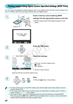 Page 291
2
3
4

Check the settings.
The date and file number are the DPOF settings made with the digital camera (these settings cannot be 
changed with SELPHY).
If, on a Canon brand digital camera, the [Print Type] is set to [Standard], the settings made in “Printing a 
Variety of Images”  (pp. 17 – 21)	will be applied.
The screen in Step 3 can also be displayed when you press the k button and select [DPOF 
Print],	then	press	the	 o button. [DPOF Print] only displays when a memory card is inserted...
