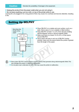 Page 65
CautionDenotes the possibility of damage to the equipment.
Unplug the product from the power outlet when you are not using it.
Do not place anything, such as cloth, on top of the printer while in use\
.
Leaving the unit plugged in for a long period of time may cause it to overheat and become distorted, resulting 
in fire. 

Setting Up SELPHY
Place SELPHY on a stable and even surface, such as a 
table. Never place it on an unstable or tilted surface.
Keep SELPHY at least 1 m (3 ft.) from devices...