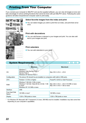 Page 59System Requirements

Printing From Your Computer
If you connect your computer to SELPHY and use the supplied software, you can view all images at once and 
take advantage of various printing functions that cannot be done with just SELPHY alone. Following the audio 
guidance will allow inexperienced computer users to print easily.
WindowsMacintosh
OS Windows 7
Windows Vista Service Pack 1, 	
Service

	Pack	2
Windows XP Service Pack 3 Mac OS X v10.4 – v10.6
Configuration The above OS should be...