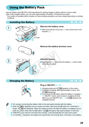 Page 661
2
3
Installing the Batter y
Charging the Batter y

Using the Batter y Pack
Use the battery pack NB-CP2L (sold separately) for printing images in places without a power outlet.
With a fully charged battery, you can print approximately 36 sheets* of Postcard size paper.
*   The number of possible prints is based on Canon testing standards, and may change depending on printing 
conditions.
Remove the battery terminal cover.
Plug in SELPHY (p. 10).
Charging	starts	and		appears	on	the	screen....