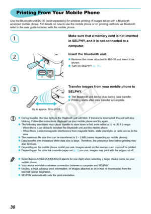 Page 671
2
3
30
Printing From Your Mobile Phone
Use the Bluetooth unit BU-30 (sold separately) for wireless printing of images taken with a Bluetooth 
equipped mobile phone. For details on how to use the mobile phone or on printing methods via Bluetooth 
refer to the user guide included with the mobile phone.
Insert the Bluetooth unit.
Remove	the	cover	attached	to	BU-30	and	insert	it	as	
shown.
Turn on SELPHY (p. 11).

Transfer images from your mobile phone to 
SELPHY.
The Bluetooth unit blinks blue during...