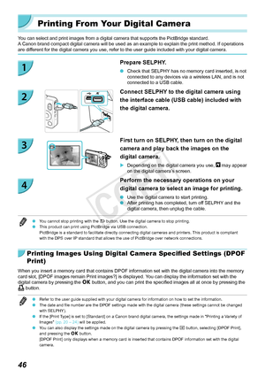 Page 4646
Printing From Your Digital Camera
You can select and print images from a digital camera that supports the P\
ictBridge standard.A Canon brand compact digital camera will be used as an example to explain the print method. If operations 
are different for the digital camera you use, refer to the user guide included \
with your digital camera.
Prepare SELPHY.
 OCheck that SELPHY has no memory card inserted, is not 
connected to any devices via a wireless LAN, and is not 
connected to a USB cable.
Connect...