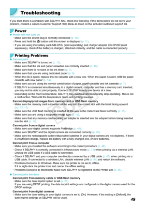 Page 4949
Troubleshooting
If you think there is a problem with SELPHY, first, check the following. If the items below do not solve your 
problem, contact a Canon Customer Support Help Desk as listed on the inc\
luded customer support list.
Power
 OPower will not turn on
• Make sure the power plug is correctly connected  (p.  10).
•
 Press and hold the  q button until the screen is displayed  (p.  11).
•
 If you are using the battery pack NB-CP2L (sold separately) and charger adapter CG-CP200 (sold 
separately),...