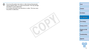 Page 1111
Cover
Contents
Part Names
Print Settings
Printing via USB 
Cable
Troubleshooting
Appendix
Printing via Wi-Fi
Basic Operations
•	Do not use the printer near motors or other devices that generate 
strong magnetic fields, or in dusty environments. This may damage 
the printer or cause malfunction.
•	 Do not place the printer near televisions or radios. This may cause 
the printer to malfunction. 
COPY  
