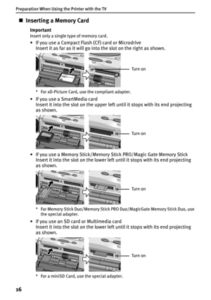 Page 18Preparation When Using the Printer with the TV
16
„Inserting a Memory Card
Important
Insert only a single type of memory card.
• If you use a Compact Flash (CF) card or Microdrive
Insert it as far as it will go into the slot on the right as shown.
* For xD-Picture Card, use the compliant adapter.
• If you use a SmartMedia card
Insert it into the slot on the upper left until it stops with its end projecting 
as shown.
• If you use a Memory Stick/Memory Stick PRO/Magic Gate Memory Stick
Insert it into the...