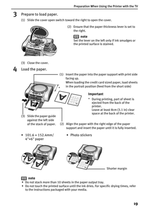 Page 21Preparation When Using the Printer with the TV
19
3Prepare to load paper.
(1) Slide the cover open switch toward the right to open the cover.
(3) Close the cover.
4Load the paper.
note
• Do not stack more than 10 sheets in the paper output tray.
• Do not touch the printed surface until the ink dries. For specific drying times, refer 
to the instructions packaged with your media.
(2) Ensure that the paper thickness lever is set to 
the right.
note
Set the lever on the left only if ink smudges or 
the...