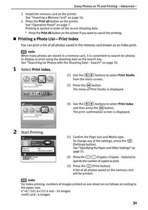 Page 33Enjoy Photos on TV and Printing — Advanced —
31
3 Install the memory card on the printer.
See “Inserting a Memory Card” on page 16.
4 Press the Print all button on the printer.
See “Operation Panel” on page 7.
Printing is started in order of the recent shooting date.
* Press the Print All button on the printer if you want to cancel the printing.
„Printing a Photo List— Print Index
You can print a list of all photos saved in the memory card known as an index print.
note
When many photos are stored in a...