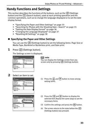 Page 35Enjoy Photos on TV and Printing — Advanced —
33
Handy Functions and Settings
This section describes the functions of the buttons, such as the  (Settings 
button) and the   (Search button), used at each printing operation and the 
common operations, such as to change the language displayed or to set the date 
display format.
• “Specifying the Paper and Other Settings” on page 33
• “Searching for Photos with the Shooting Date— Search” on page 35
• “Setting the Date Display Format” on page 36
• “Changing...