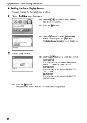 Page 38Enjoy Photos on TV and Printing — Advanced —
36
„Setting the Date Display Format
You can change the format of data printing.
1Select To o l  B o x from the menu.
2Select Date format.
(2) Press the   button.
The date will be printed with the specified date display format.
(1) Use the     buttons to select Tool Box 
from the menu screen.
(2) Press the   button.
(3) Use the   button to select Date display 
format and then press the   button.
The Date display format screen is displayed.
(1) Use the...