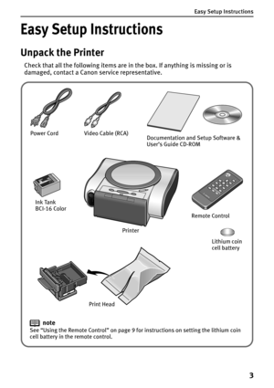 Page 5Easy Setup Instructions
3
Easy Setup Instructions
Unpack the Printer
Check that all the following items are in the box. If anything is missing or is 
damaged, contact a Canon service representative.
note
See “Using the Remote Control” on page 9 for instructions on setting the lithium coin 
cell battery in the remote control.Documentation and Setup Software & 
User’s Guide CD-ROM
Print Head Power Cord
Ink Tank
BCI-16 Color
Lithium coin 
cell battery Remote Control Video Cable (RCA)
Printer 