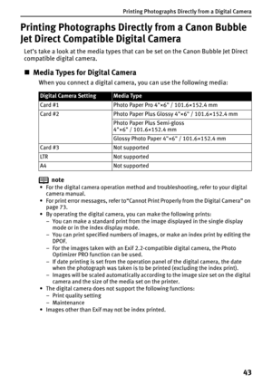Page 45Printing Photographs Directly from a Digital Camera
43
Printing Photographs Directly from a Canon Bubble 
Jet Direct Compatible Digital Camera
Let’s take a look at the media types that can be set on the Canon Bubble Jet Direct 
compatible digital camera.
„Media Types for Digital Camera
When you connect a digital camera, you can use the following media:
note
• For the digital camera operation method and troubleshooting, refer to your digital 
camera manual.
• For print error messages, refer to“Cannot...