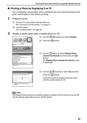 Page 49Printing Photos with Infrared Compatible Mobile Phones
47
„Printing a Photo by Displaying it on TV
You can display a photo taken with a mobile phone and check the photo in the 
print confirmation screen before printing.
1Prepare to print.
(1) Connect TV to the printer and turn them on.
See “Connect TV to the printer.” on page 13.
(2) Load the paper.
See “Loading Paper” on page 18.
2Display a photo taken with a mobile phone on TV.
note
The Display Photo received via infrared setting is enabled until the...