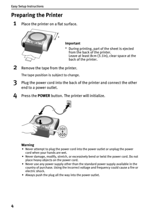 Page 6Easy Setup Instructions
4
Preparing the Printer
1Place the printer on a flat surface.
2Remove the tape from the printer.
The tape position is subject to change.
3Plug the power cord into the back of the printer and connect the other 
end to a power outlet.
4Press the POWER button. The printer will initialize.
Warning
• Never attempt to plug the power cord into the power outlet or unplug the power 
cord when your hands are wet.
• Never damage, modify, stretch, or excessively bend or twist the power cord....