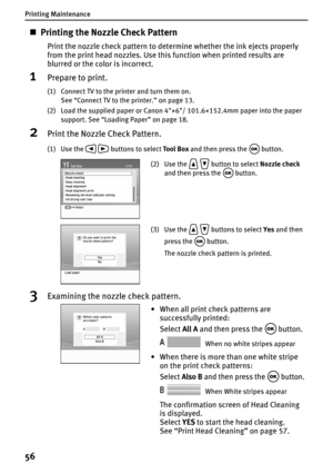 Page 58Printing Maintenance
56
„Printing the Nozzle Check Pattern
Print the nozzle check pattern to determine whether the ink ejects properly 
from the print head nozzles. Use this function when printed results are 
blurred or the color is incorrect.
1Prepare to print.
(1) Connect TV to the printer and turn them on.
See “Connect TV to the printer.” on page 13.
(2) Load the supplied paper or Canon 4×6/ 101.6×152.4mm paper into the paper 
support. See “Loading Paper” on page 18.
2Print the Nozzle Check Pattern....